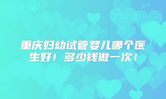 重庆妇幼试管婴儿哪个医生好!多少钱做一次!