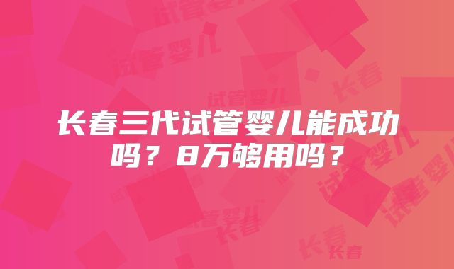 长春三代试管婴儿能成功吗?8万够用吗?