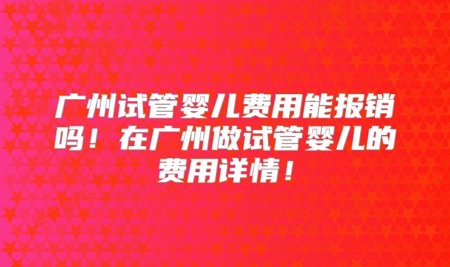 广州试管婴儿费用能报销吗！在广州做试管婴儿的费用详情！