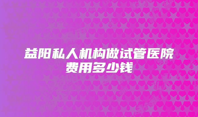 益阳私人机构做试管医院费用多少钱