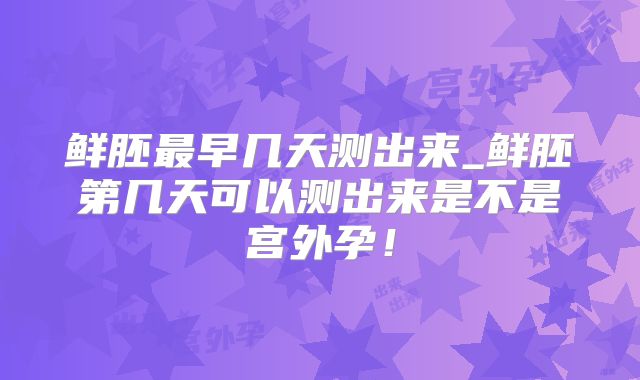 鲜胚最早几天测出来_鲜胚第几天可以测出来是不是宫外孕！