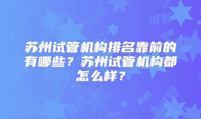 苏州试管机构排名靠前的有哪些？苏州试管机构都怎么样？