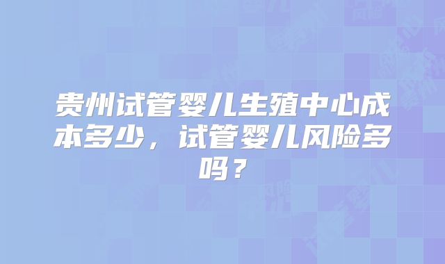 贵州试管婴儿生殖中心成本多少,试管婴儿风险多吗?