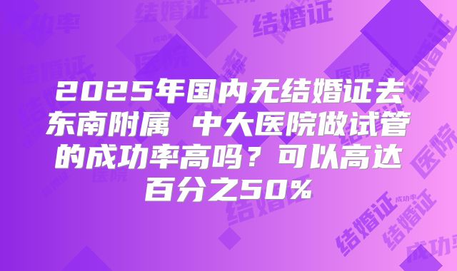 2025年国内无结婚证去东南附属 中大医院做试管的成功率高吗?可以高达百分之50%