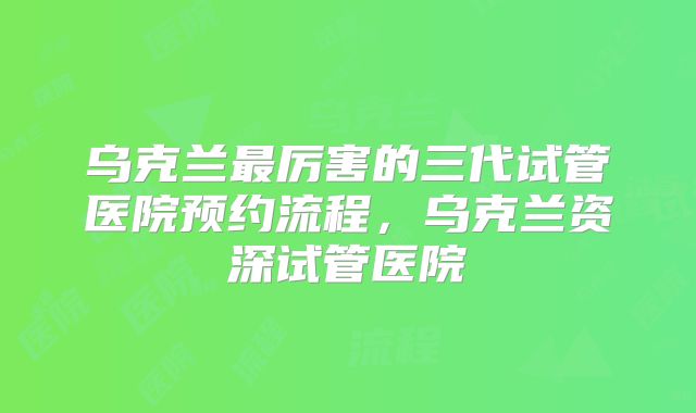 乌克兰最厉害的三代试管医院预约流程,乌克兰资深试管医院