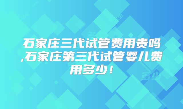 石家庄三代试管费用贵吗,石家庄第三代试管婴儿费用多少!