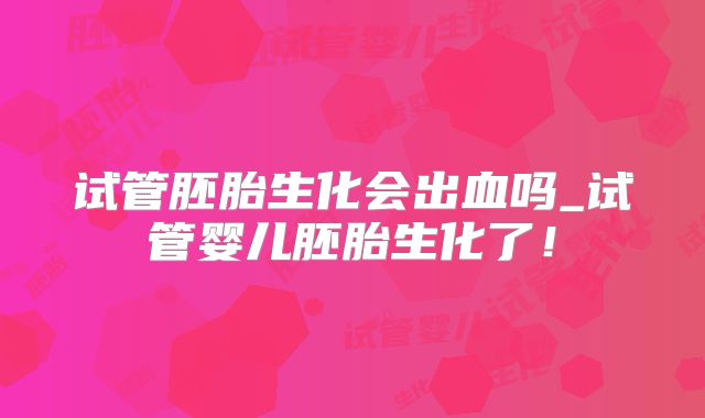 试管胚胎生化会出血吗_试管婴儿胚胎生化了！