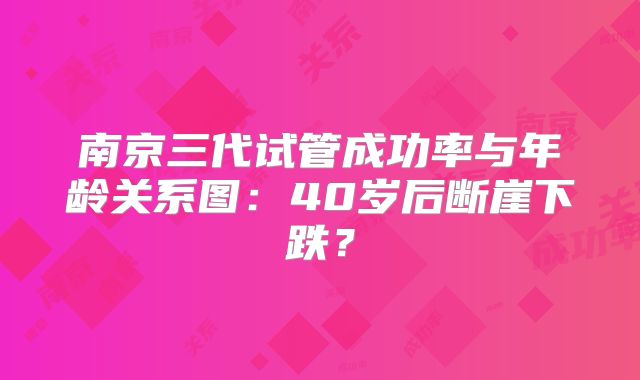 南京三代试管成功率与年龄关系图：40岁后断崖下跌？