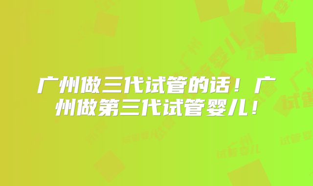 广州做三代试管的话！广州做第三代试管婴儿！