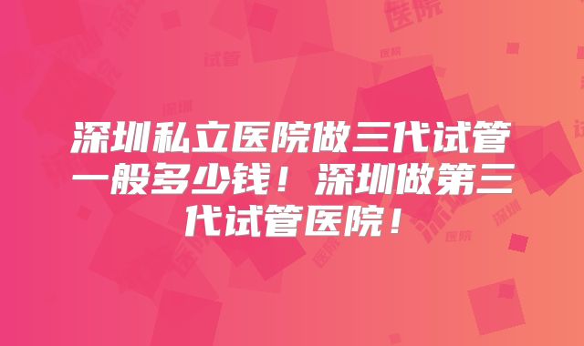 深圳私立医院做三代试管一般多少钱!深圳做第三代试管医院!