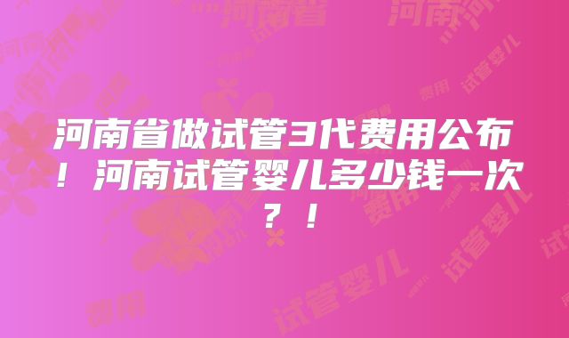 河南省做试管3代费用公布!河南试管婴儿多少钱一次?!
