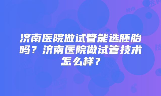 济南医院做试管能选胚胎吗？济南医院做试管技术怎么样？