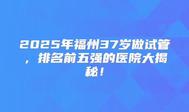 2025年福州37岁做试管，排名前五强的医院大揭秘！