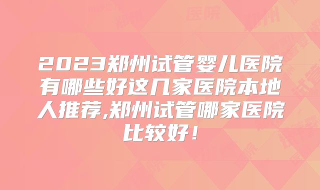 2023郑州试管婴儿医院有哪些好这几家医院本地人推荐,郑州试管哪家医院比较好！