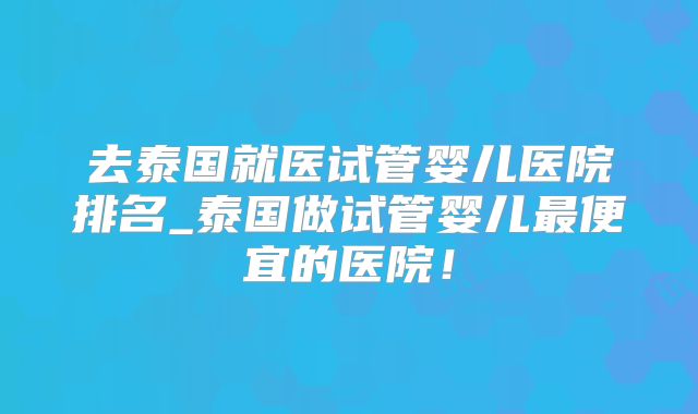 去泰国就医试管婴儿医院排名_泰国做试管婴儿最便宜的医院！