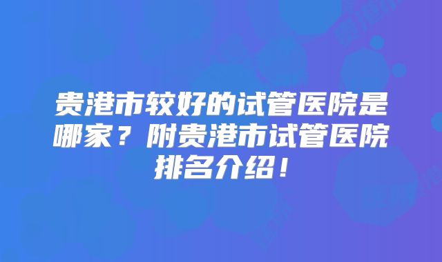 贵港市较好的试管医院是哪家？附贵港市试管医院排名介绍！