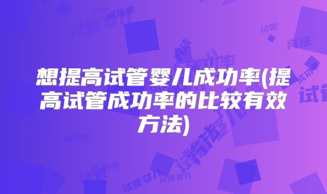 想提高试管婴儿成功率(提高试管成功率的比较有效方法)