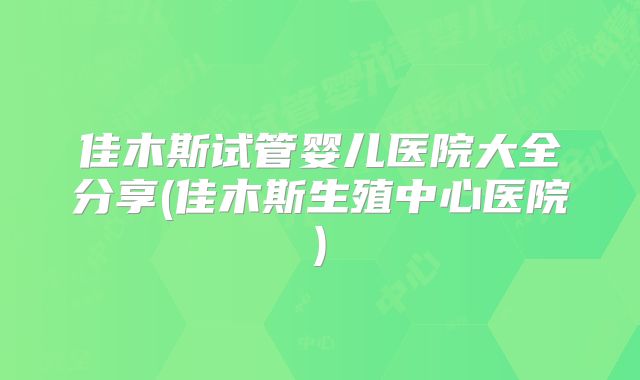 佳木斯试管婴儿医院大全分享(佳木斯生殖中心医院)
