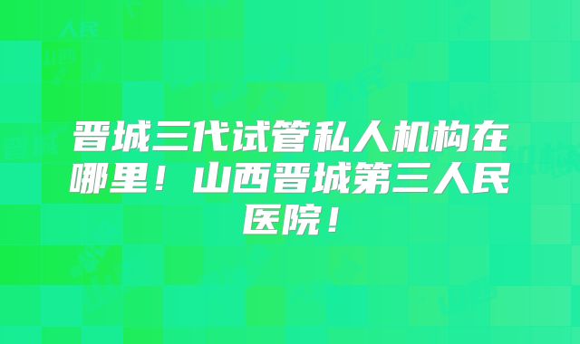 晋城三代试管私人机构在哪里!山西晋城第三人民医院!
