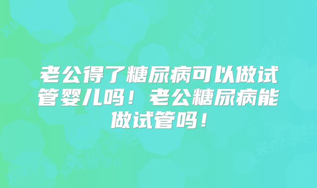 老公得了糖尿病可以做试管婴儿吗！老公糖尿病能做试管吗！