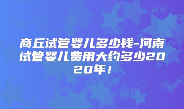 商丘试管婴儿多少钱-河南试管婴儿费用大约多少2020年!
