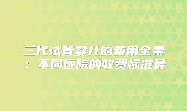 三代试管婴儿的费用全景：不同医院的收费标准最