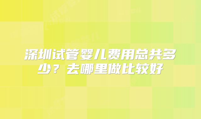 深圳试管婴儿费用总共多少？去哪里做比较好
