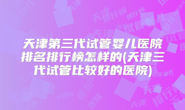 天津第三代试管婴儿医院排名排行榜怎样的(天津三代试管比较好的医院)