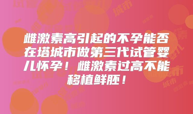 雌激素高引起的不孕能否在塔城市做第三代试管婴儿怀孕!雌激素过高不能移植鲜胚!