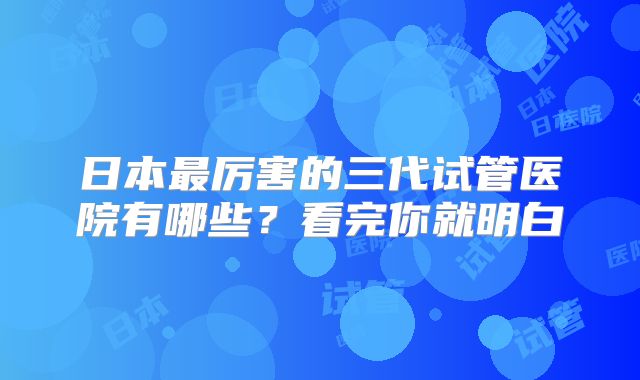 日本最厉害的三代试管医院有哪些？看完你就明白