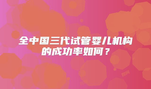 全中国三代试管婴儿机构的成功率如何？