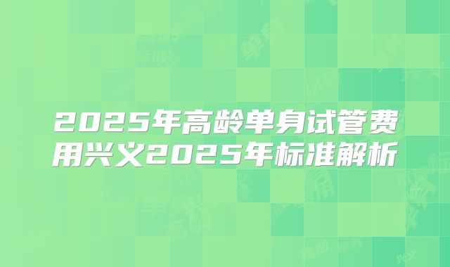 2025年高龄单身试管费用兴义2025年标准解析