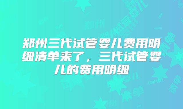 郑州三代试管婴儿费用明细清单来了，三代试管婴儿的费用明细