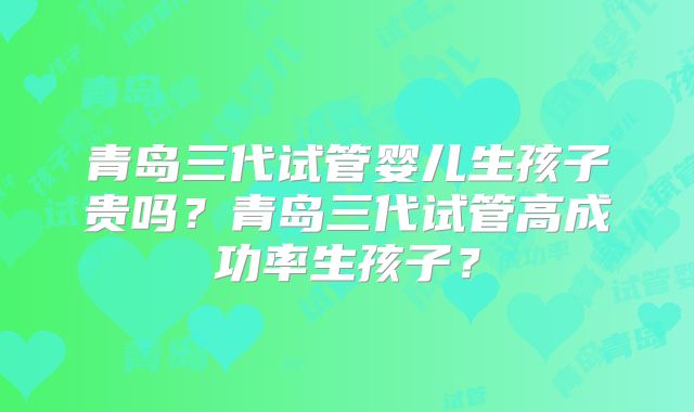 青岛三代试管婴儿生孩子贵吗？青岛三代试管高成功率生孩子？