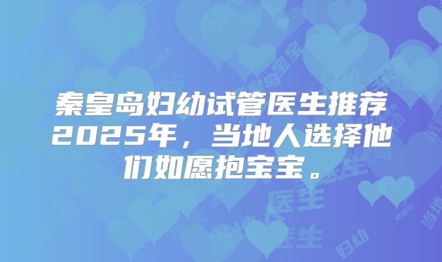 秦皇岛妇幼试管医生推荐2025年，当地人选择他们如愿抱宝宝。