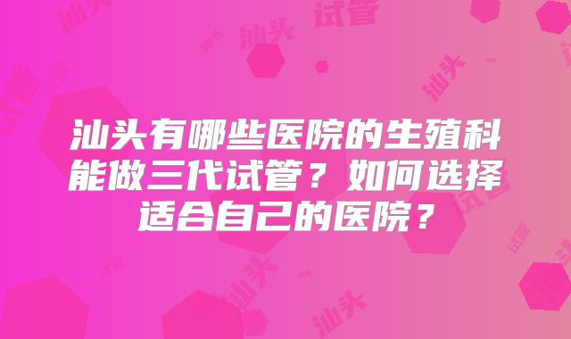 汕头有哪些医院的生殖科能做三代试管？如何选择适合自己的医院？