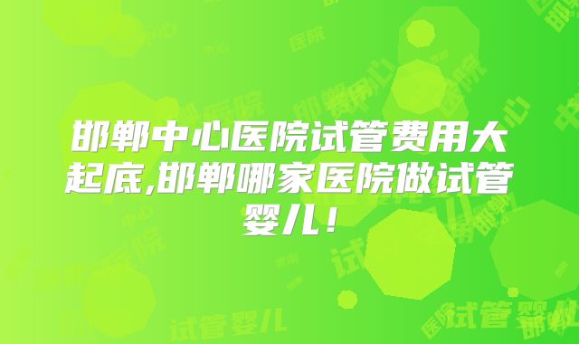 邯郸中心医院试管费用大起底,邯郸哪家医院做试管婴儿！