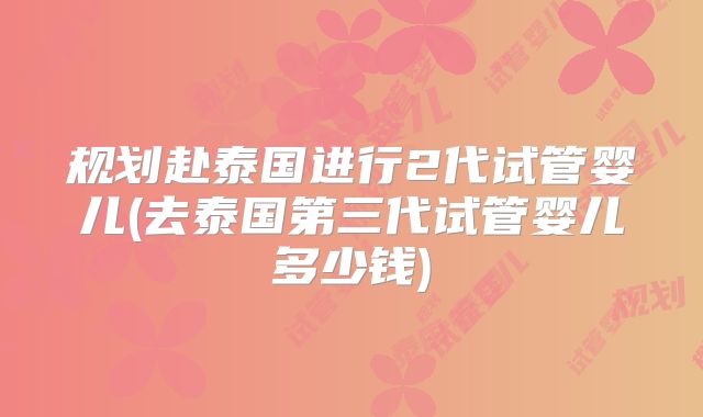 规划赴泰国进行2代试管婴儿(去泰国第三代试管婴儿多少钱)
