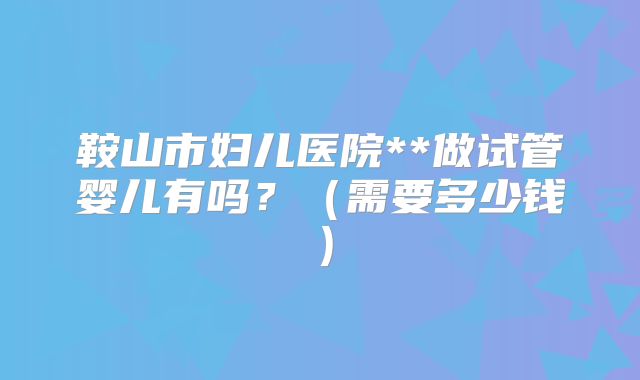 鞍山市妇儿医院**做试管婴儿有吗？（需要多少钱）