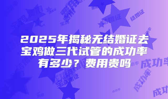 2025年揭秘无结婚证去宝鸡做三代试管的成功率有多少？费用贵吗