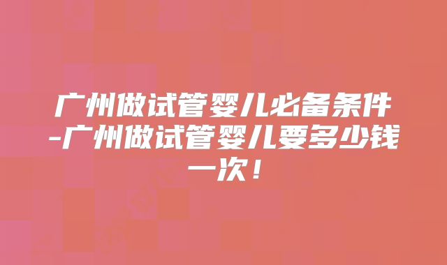 广州做试管婴儿必备条件-广州做试管婴儿要多少钱一次！