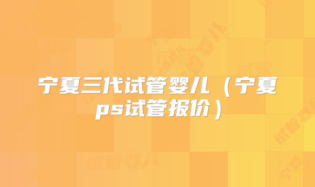 宁夏三代试管婴儿（宁夏ps试管报价）