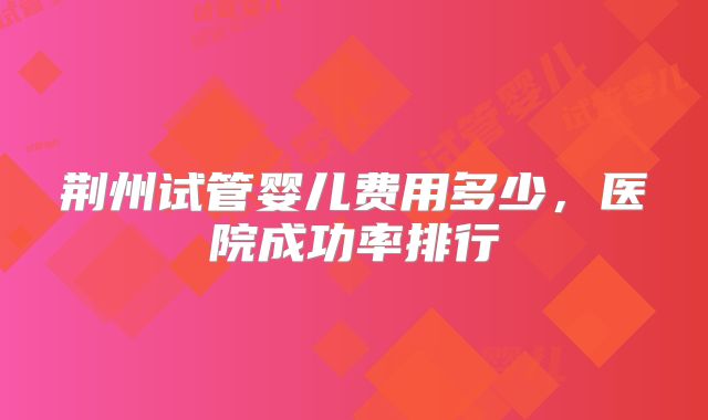 荆州试管婴儿费用多少，医院成功率排行