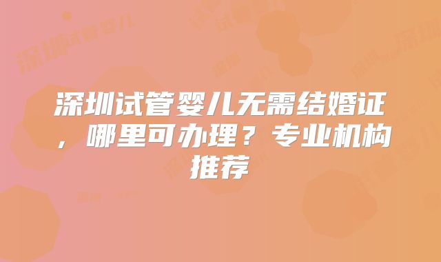 深圳试管婴儿无需结婚证，哪里可办理？专业机构推荐