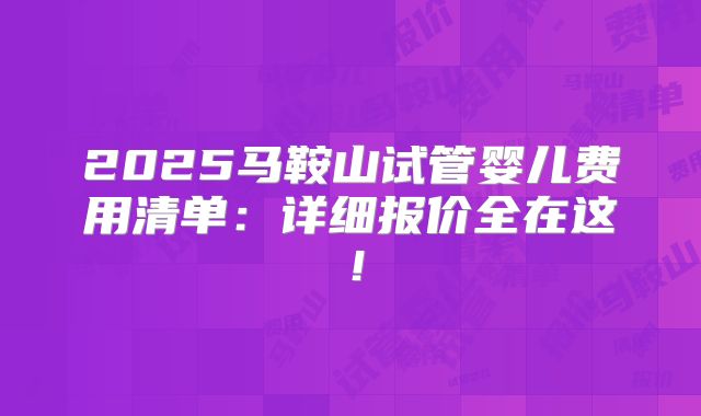 2025马鞍山试管婴儿费用清单：详细报价全在这！