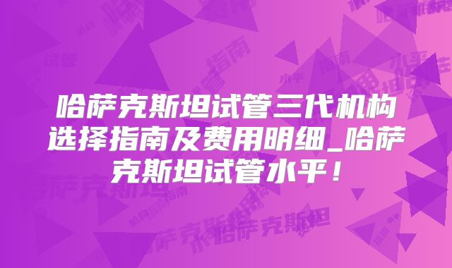 哈萨克斯坦试管三代机构选择指南及费用明细_哈萨克斯坦试管水平！