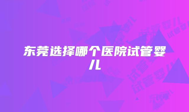 东莞选择哪个医院试管婴儿
