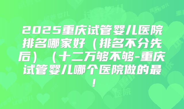 2025重庆试管婴儿医院排名哪家好（排名不分先后）（十二万够不够-重庆试管婴儿哪个医院做的最！