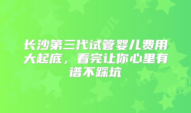 长沙第三代试管婴儿费用大起底，看完让你心里有谱不踩坑