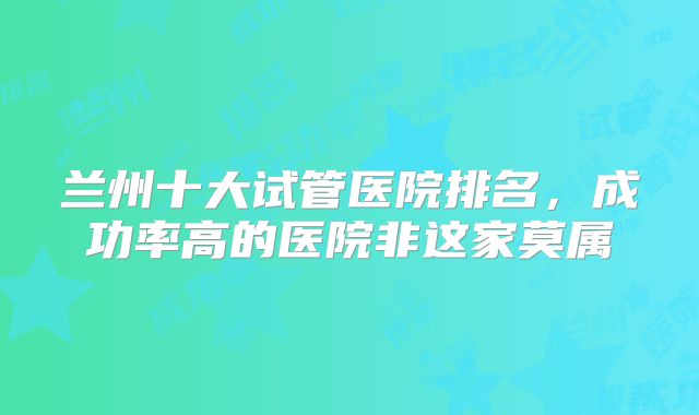 兰州十大试管医院排名，成功率高的医院非这家莫属